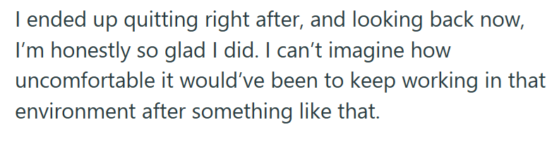 I ended up quitting right after, and looking back now, I'm honestly so glad I did. I can't imagine how uncomfortable it would've been to keep working in that environment after something like that.
