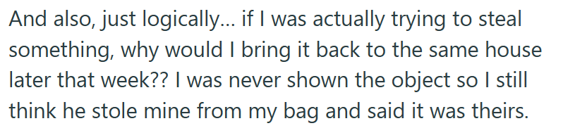 And also, just logically... if I was actually trying to steal something, why would I bring it back to the same house later that week?? I was never shown the object so I still think he stole mine from my bag and said it was theirs.