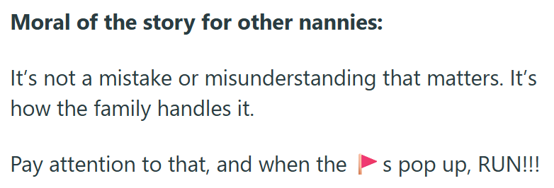 Moral of the story for other nannies: It's not a mistake or misunderstanding that matters. It's how the family handles it. Pay attention to that, and when the s pop up, RUN!!!
