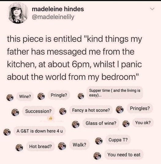 madeleine hindes @madeleinelily this piece is entitled "kind things my father has messaged me from the kitchen, at about 6pm, whilst I panic about the world from my bedroom" Supper time (and the living is easy)... Wine? Pringle? Succession? Fancy a hot scone? Pringles? Glass of wine? You ok? A G&T is down here 4 u Cuppa T? Hot bread? Walk? You need to eat
