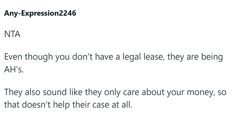 Any-Expression2246 ΝΤΑ Even though you don't have a legal lease, they are being AH's. They also sound like they only care about your money, so that doesn't help their case at all.