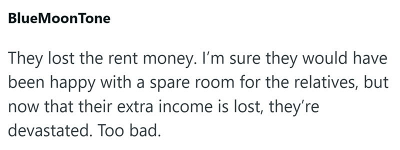 BlueMoonTone They lost the rent money. I'm sure they would have been happy with a spare room for the relatives, but now that their extra income is lost, they're devastated. Too bad.