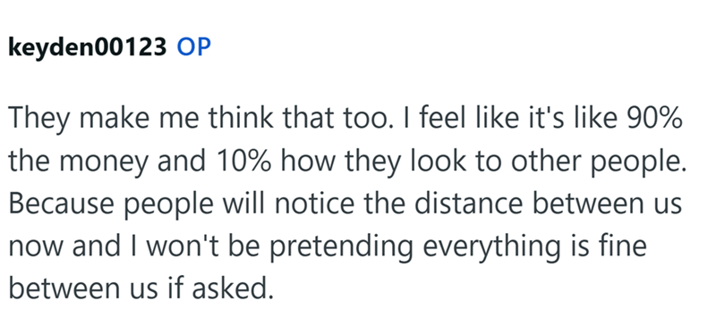 keyden00123 OP They make me think that too. I feel like it's like 90% the money and 10% how they look to other people. Because people will notice the distance between us now and I won't be pretending everything is fine between us if asked.