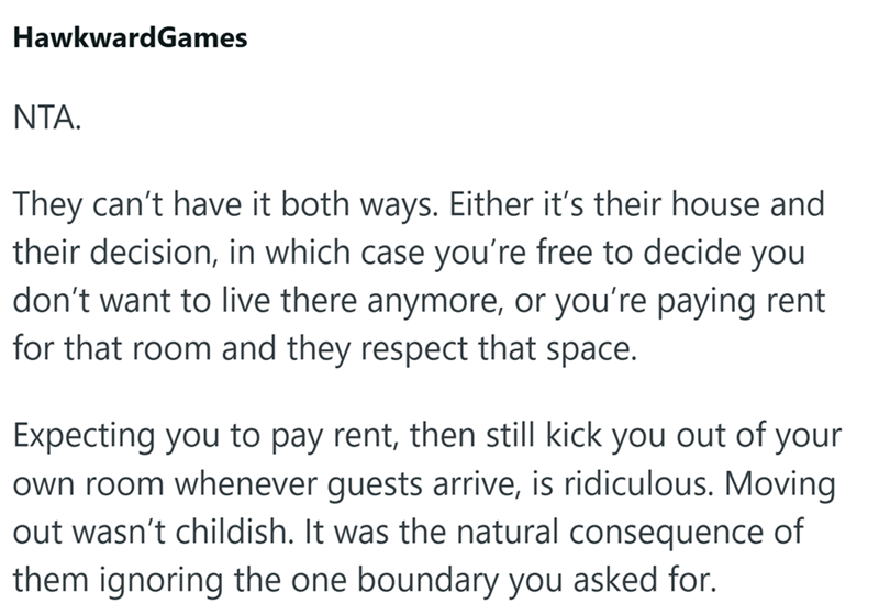 HawkwardGames NTA. They can't have it both ways. Either it's their house and their decision, in which case you're free to decide you don't want to live there anymore, or you're paying rent for that room and they respect that space. Expecting you to pay rent, then still kick you out of your own room whenever guests arrive, is ridiculous. Moving out wasn't childish. It was the natural consequence of them ignoring the one boundary you asked for.