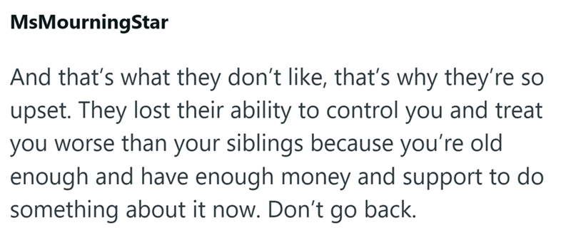 MsMourningStar And that's what they don't like, that's why they're so upset. They lost their ability to control you and treat you worse than your siblings because you're old enough and have enough money and support to do something about it now. Don't go back.