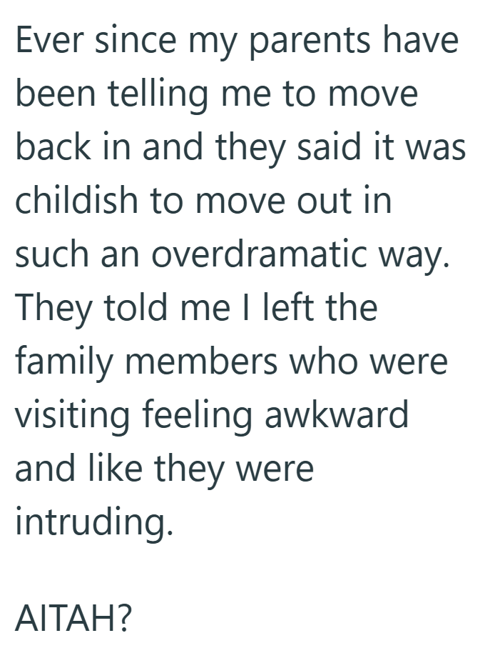 Ever since my parents have been telling me to move back in and they said it was childish to move out in such an overdramatic way. They told me I left the family members who were visiting feeling awkward and like they were intruding. AITAH?