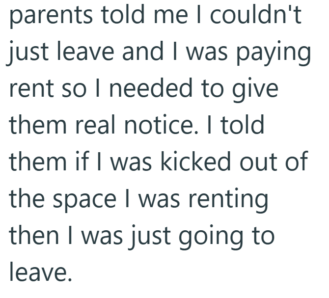 parents told me I couldn't just leave and I was paying rent so I needed to give them real notice. I told them if I was kicked out of the space I was renting then I was just going to leave.