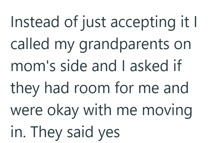 Instead of just accepting it I called my grandparents on mom's side and I asked if they had room for me and were okay with me moving in. They said yes