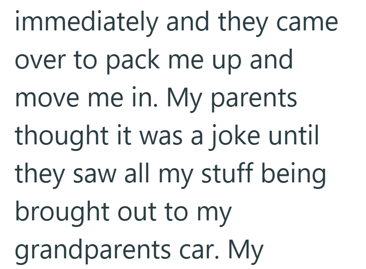 immediately and they came over to pack me up and move me in. My parents thought it was a joke until they saw all my stuff being brought out to my grandparents car. My