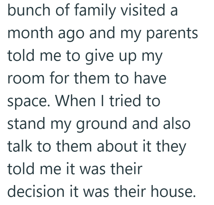 bunch of family visited a month ago and my parents told me to give up my room for them to have space. When I tried to stand my ground and also talk to them about it they told me it was their decision it was their house.