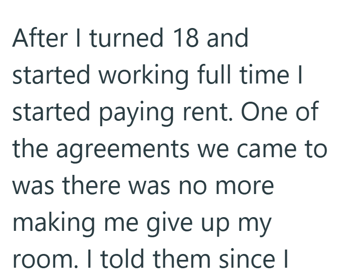 After I turned 18 and started working full time I started paying rent. One of the agreements we came to was there was no more making me give up my room. I told them since I