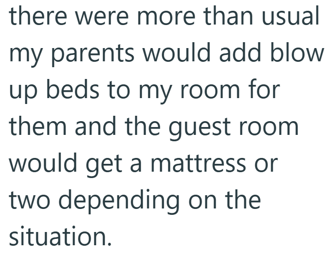 there were more than usual my parents would add blow up beds to my room for them and the guest room would get a mattress or two depending on the situation.