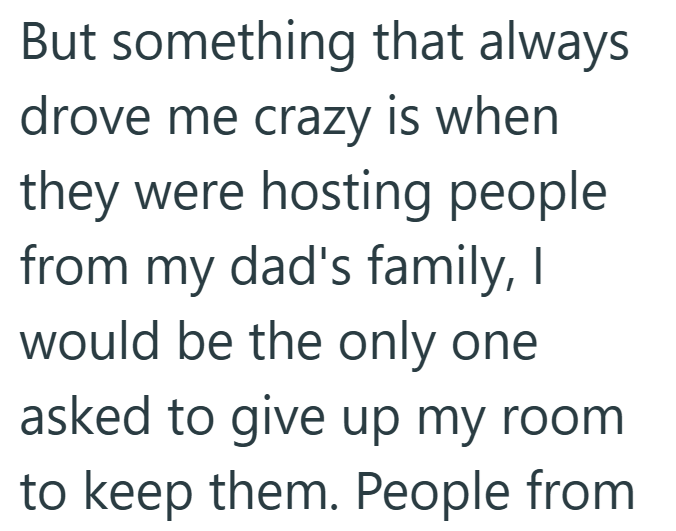 But something that always drove me crazy is when they were hosting people from my dad's family, I would be the only one asked to give up my room to keep them. People from