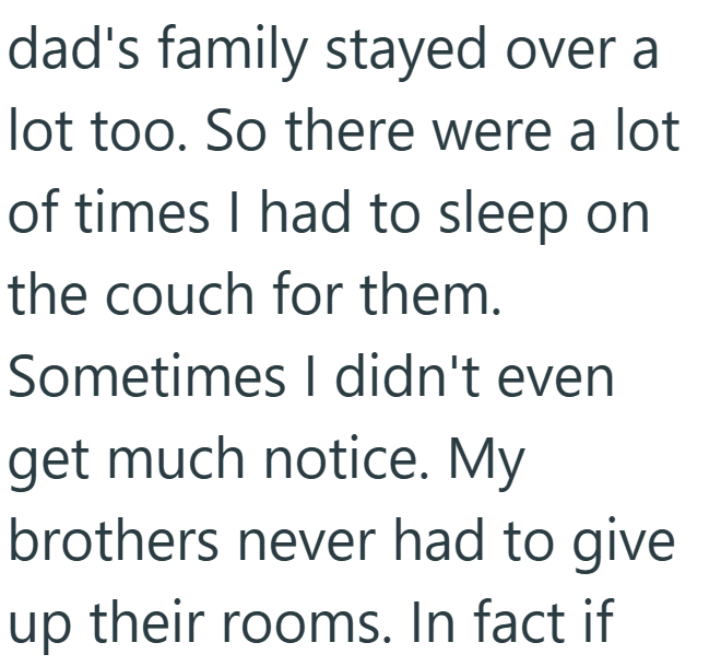 dad's family stayed over a lot too. So there were a lot of times I had to sleep on the couch for them. Sometimes I didn't even get much notice. My brothers never had to give up their rooms. In fact if
