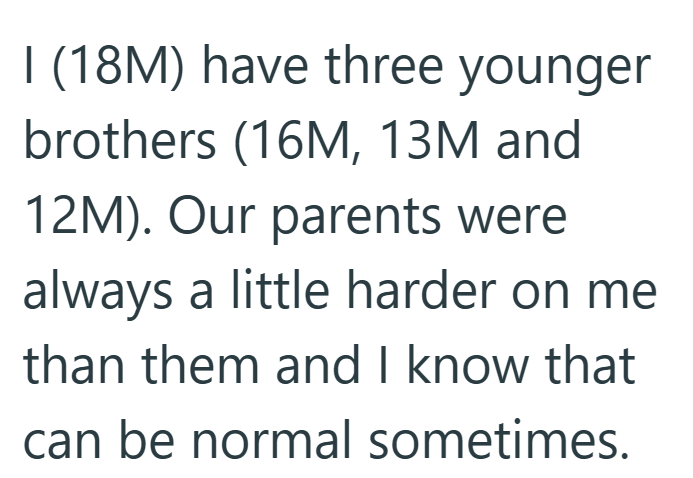 I (18M) have three younger brothers (16M, 13M and 12M). Our parents were always a little harder on me than them and I know that can be normal sometimes.