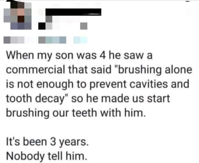 When my son was 4 he saw a commercial that said "brushing alone is not enough to prevent cavities and tooth decay" so he made us start brushing our teeth with him. It's been 3 years. Nobody tell him.