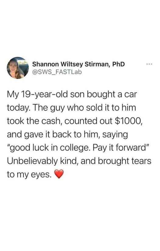 Shannon Wiltsey Stirman, PhD @SWS_FASTLab www My 19-year-old son bought a car today. The guy who sold it to him took the cash, counted out $1000, and gave it back to him, saying "good luck in college. Pay it forward" Unbelievably kind, and brought tears to my eyes.