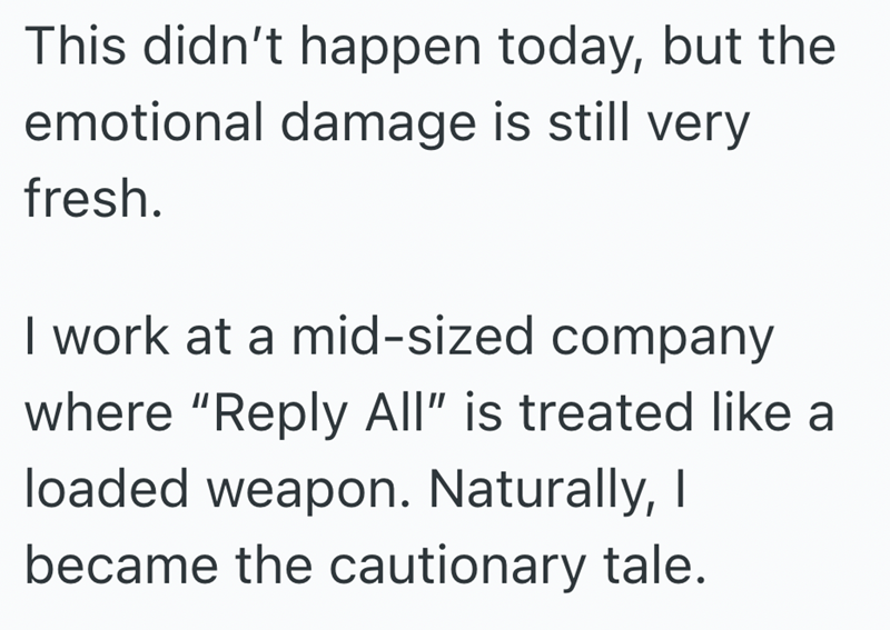 This didn't happen today, but the emotional damage is still very fresh. I work at a mid-sized company where "Reply All" is treated like a loaded weapon. Naturally, I became the cautionary tale.