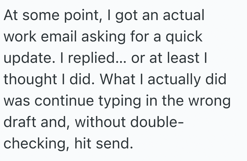 At some point, I got an actual work email asking for a quick update. I replied... or at least I thought I did. What I actually did was continue typing in the wrong draft and, without double- checking, hit send.