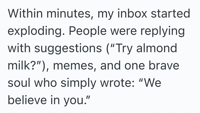 Within minutes, my inbox started exploding. People were replying with suggestions ("Try almond milk?"), memes, and one brave soul who simply wrote: "We believe in you."
