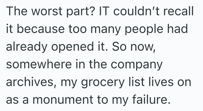 The worst part? IT couldn't recall it because too many people had already opened it. So now, somewhere in the company archives, my grocery list lives on as a monument to my failure.