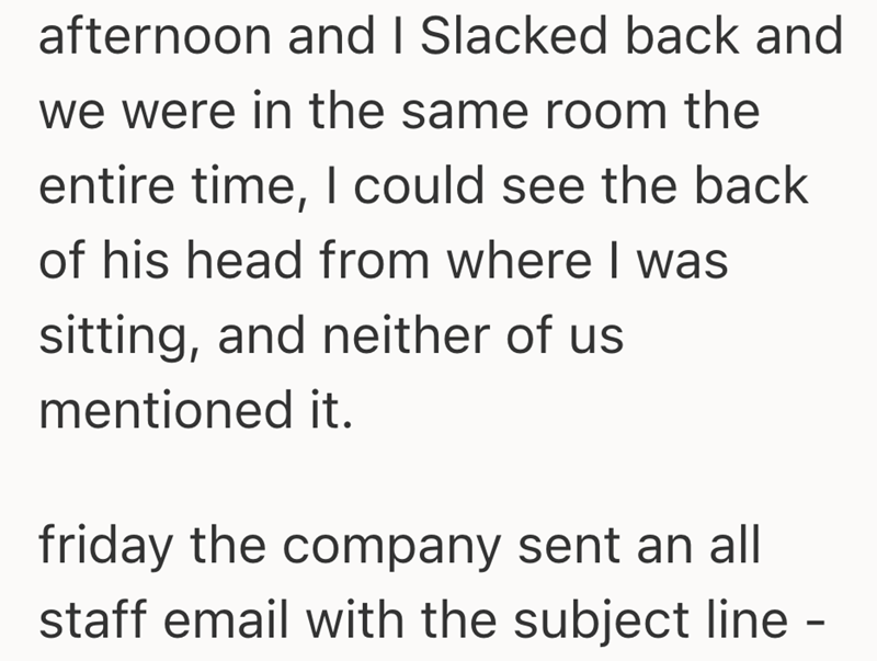 afternoon and I Slacked back and we were in the same room the entire time, I could see the back of his head from where I was sitting, and neither of us mentioned it. friday the company sent an all staff email with the subject line -