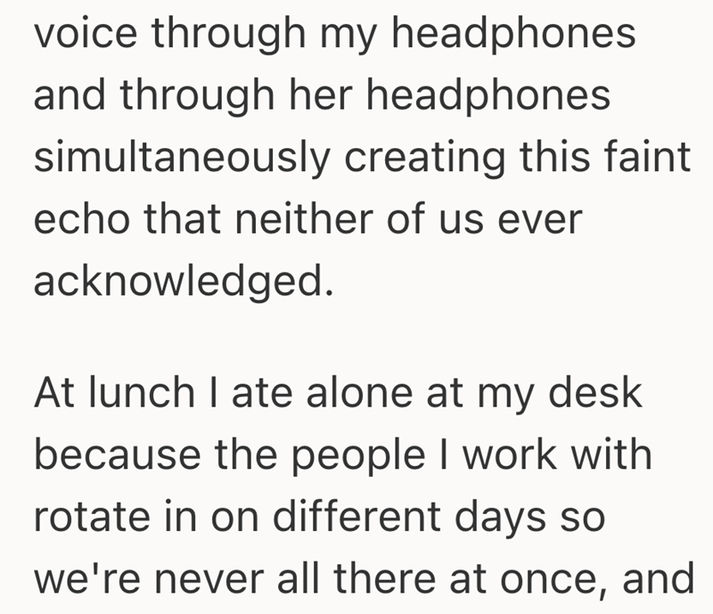 voice through my headphones and through her headphones simultaneously creating this faint echo that neither of us ever acknowledged. At lunch I ate alone at my desk because the people I work with rotate in on different days so we're never all there at once, and