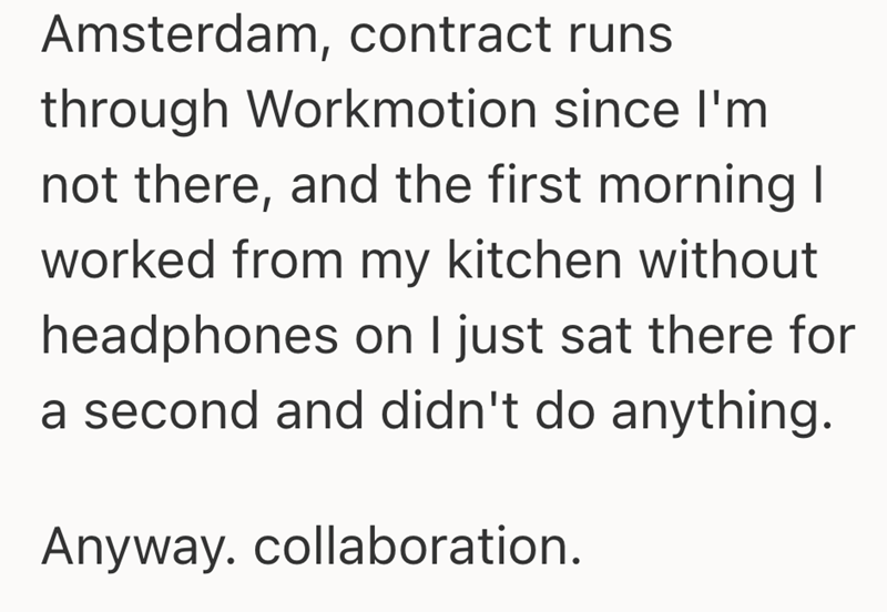 Amsterdam, contract runs. through Workmotion since I'm not there, and the first morning I worked from my kitchen without headphones on I just sat there for a second and didn't do anything. Anyway. collaboration.