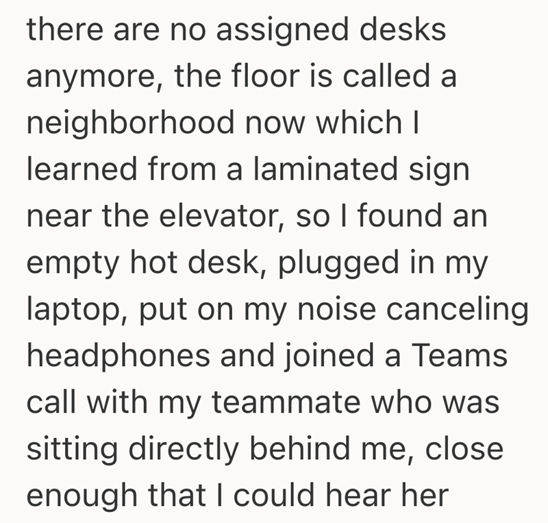 there are no assigned desks anymore, the floor is called a neighborhood now which I learned from a laminated sign near the elevator, so I found an empty hot desk, plugged in my laptop, put on my noise canceling headphones and joined a Teams call with my teammate who was sitting directly behind me, close enough that I could hear her