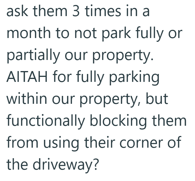 ask them 3 times in a month to not park fully or partially our property. AITAH for fully parking within our property, but functionally blocking them from using their corner of the driveway?