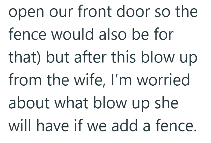 open our front door so the fence would also be for that) but after this blow up from the wife, I'm worried about what blow up she will have if we add a fence.