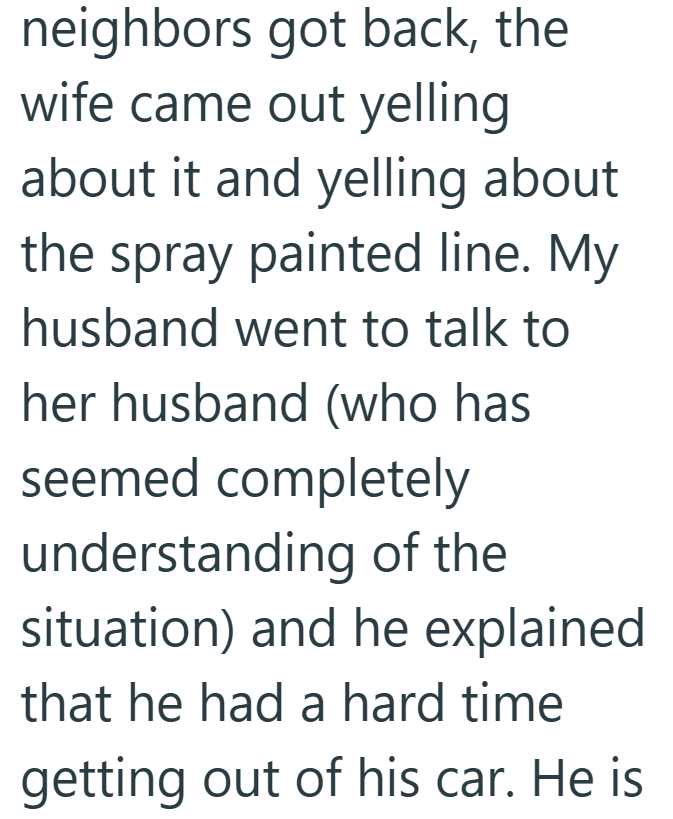neighbors got back, the wife came out yelling about it and yelling about the spray painted line. My husband went to talk to her husband (who has seemed completely understanding of the situation) and he explained that he had a hard time getting out of his car. He is
