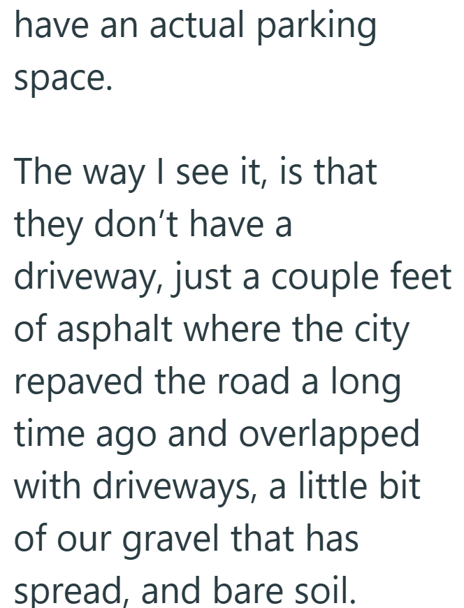 have an actual parking space. The way I see it, is that they don't have a driveway, just a couple feet of asphalt where the city repaved the road a long time ago and overlapped with driveways, a little bit of our gravel that has spread, and bare soil.