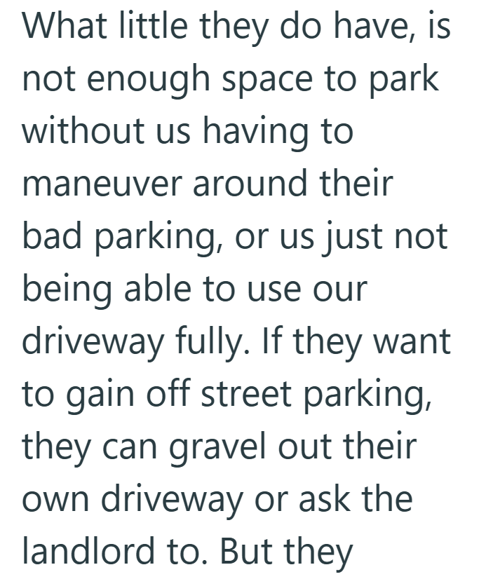What little they do have, is not enough space to park without us having to maneuver around their bad parking, or us just not being able to use our driveway fully. If they want to gain off street parking, they can gravel out their own driveway or ask the landlord to. But they
