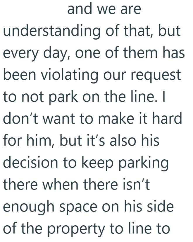 and we are understanding of that, but every day, one of them has been violating our request to not park on the line. I don't want to make it hard for him, but it's also his decision to keep parking there when there isn't enough space on his side of the property to line to