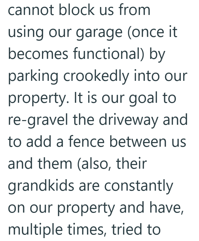 cannot block us from using our garage (once it becomes functional) by parking crookedly into our property. It is our goal to re-gravel the driveway and to add a fence between us and them (also, their grandkids are constantly on our property and have, multiple times, tried to