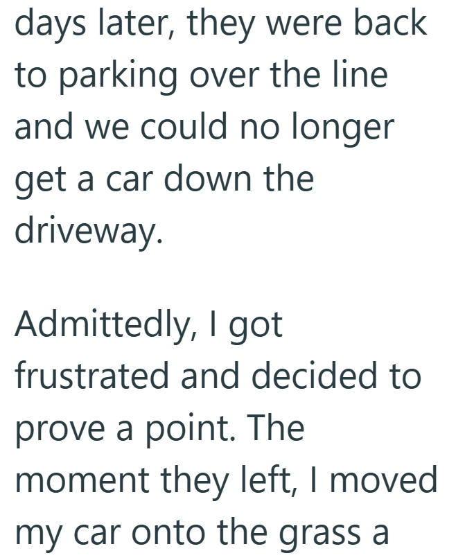 days later, they were back to parking over the line and we could no longer get a car down the driveway. Admittedly, I got frustrated and decided to prove a point. The moment they left, I moved my car onto the grass a