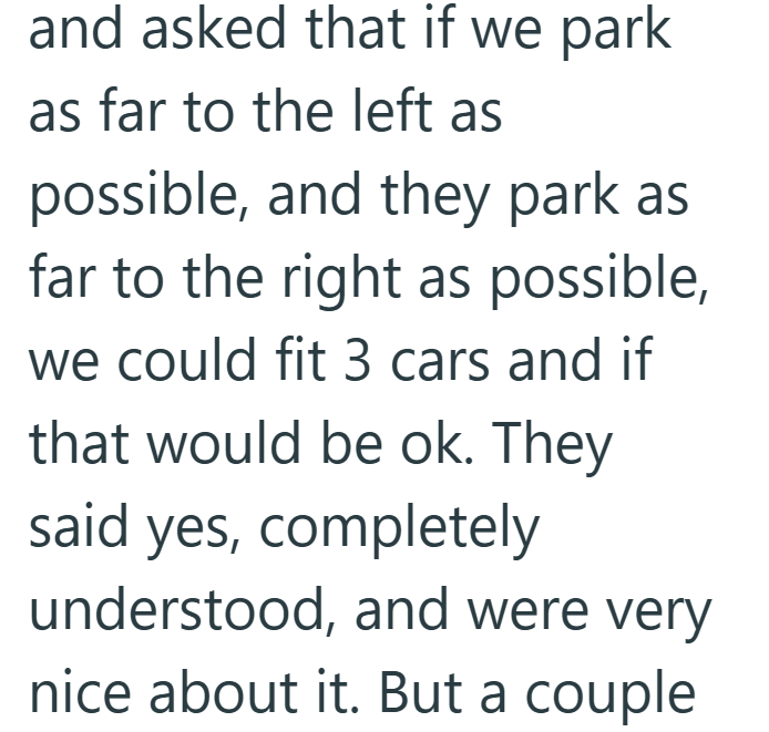 and asked that if we park as far to the left as possible, and they park as far to the right as possible, we could fit 3 cars and if that would be ok. They said yes, completely understood, and were very nice about it. But a couple