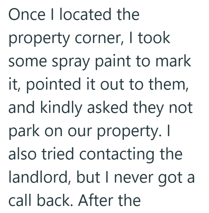 Once I located the property corner, I took some spray paint to mark it, pointed it out to them, and kindly asked they not park on our property. I also tried contacting the landlord, but I never got a call back. After the