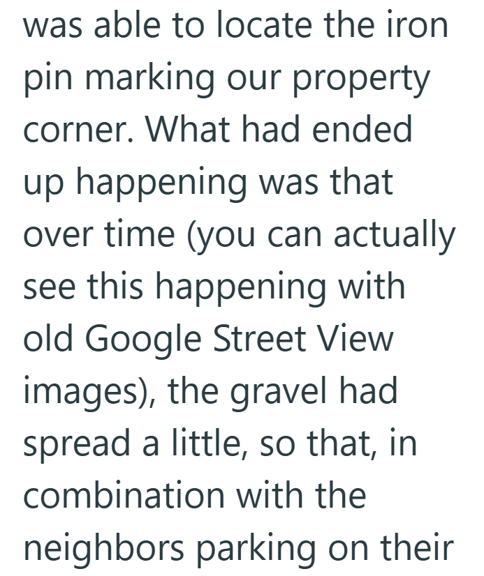 was able to locate the iron pin marking our property corner. What had ended up happening was that over time (you can actually see this happening with old Google Street View images), the gravel had spread a little, so that, in combination with the neighbors parking on their
