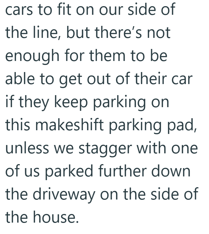 cars to fit on our side of the line, but there's not enough for them to be able to get out of their car if they keep parking on this makeshift parking pad, unless we stagger with one of us parked further down the driveway on the side of the house.