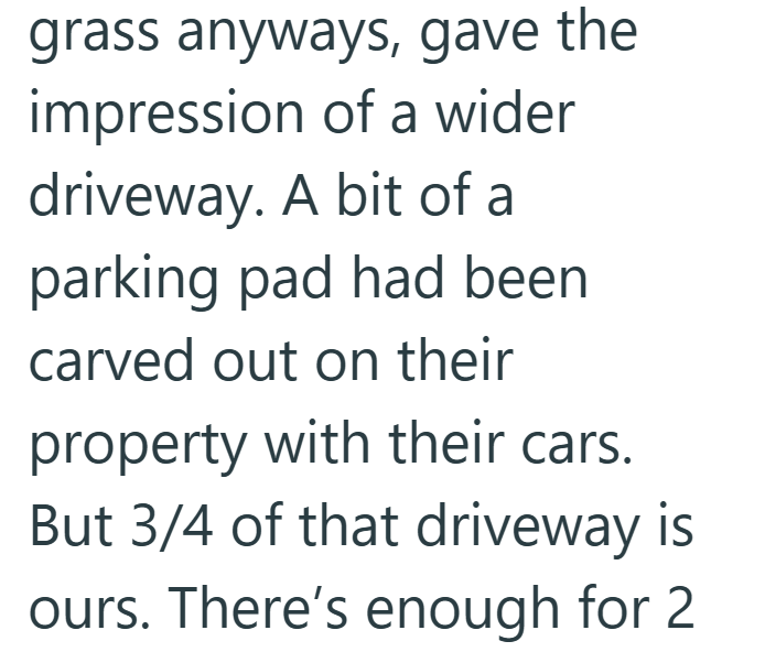 grass anyways, gave the impression of a wider driveway. A bit of a parking pad had been carved out on their property with their cars. But 3/4 of that driveway is ours. There's enough for 2