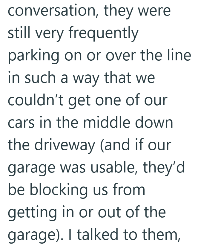 conversation, they were still very frequently parking on or over the line in such a way that we couldn't get one of our cars in the middle down the driveway (and if our garage was usable, they'd be blocking us from getting in or out of the garage). I talked to them,