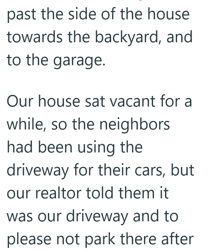 past the side of the house towards the backyard, and to the garage. Our house sat vacant for a while, so the neighbors had been using the driveway for their cars, but our realtor told them it was our driveway and to please not park there after