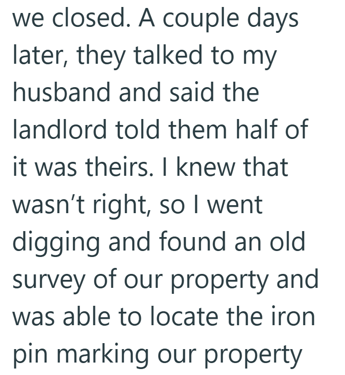 we closed. A couple days later, they talked to my husband and said the landlord told them half of it was theirs. I knew that wasn't right, so I went digging and found an old survey of our property and was able to locate the iron pin marking our property