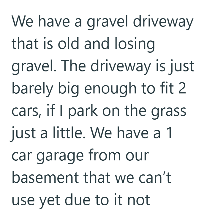 We have a gravel driveway that is old and losing gravel. The driveway is just barely big enough to fit 2 cars, if I park on the grass. just a little. We have a 1 car garage from our basement that we can't use yet due to it not