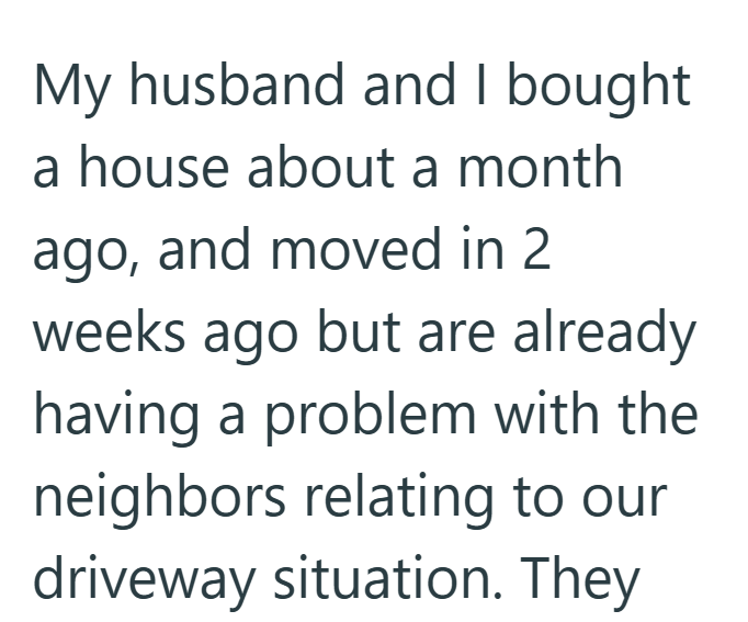 My husband and I bought a house about a month ago, and moved in 2 weeks ago but are already having a problem with the neighbors relating to our driveway situation. They
