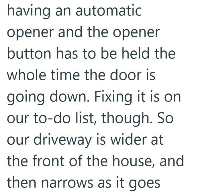 having an automatic opener and the opener button has to be held the whole time the door is going down. Fixing it is on our to-do list, though. So our driveway is wider at the front of the house, and then narrows as it goes