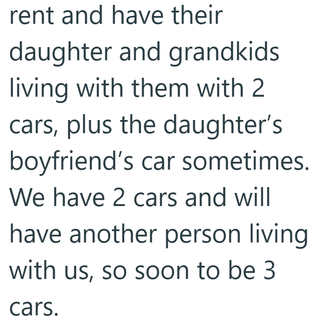 rent and have their daughter and grandkids living with them with 2 cars, plus the daughter's boyfriend's car sometimes. We have 2 cars and will have another person living with us, so soon to be 3 cars.