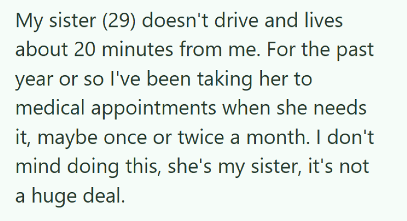 My sister (29) doesn't drive and lives about 20 minutes from me. For the past year or so I've been taking her to medical appointments when she needs it, maybe once or twice a month. I don't mind doing this, she's my sister, it's not a huge deal.